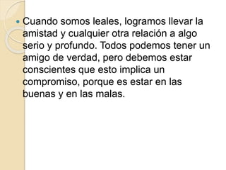  Cuando somos leales, logramos llevar la
amistad y cualquier otra relación a algo
serio y profundo. Todos podemos tener un
amigo de verdad, pero debemos estar
conscientes que esto implica un
compromiso, porque es estar en las
buenas y en las malas.
 