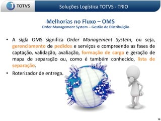 Soluções Logística TOTVS - TRIOMelhorias no Fluxo – OMSOrder Management System – Gestão de DistribuiçãoA sigla OMS significa Order Management System, ou seja, gerenciamento de pedidos e serviços e compreende as fases de captação, validação, avaliação, formação de cargae geração de mapa de separação ou, como é também conhecido, lista de separação.Roterizador de entrega.10