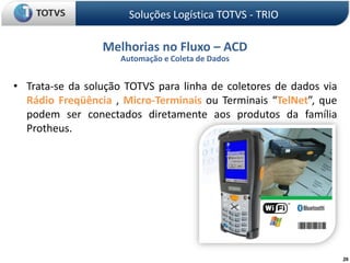 Soluções Logística TOTVS - TRIOMelhorias no Fluxo – ACDAutomação e Coleta de DadosTrata-se da solução TOTVS para linha de coletores de dados via Rádio Freqüência, Micro-Terminais ou Terminais “TelNet”, que podem ser conectados diretamente aos produtos da família Protheus.20