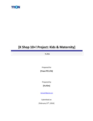 [K Shop 10+! Project: Kids & Maternity]
Yu Kim
Prepared for
[Trion PTE LTD]
Prepared by
[Yu Kim]
Gemyu07@gmail.com
Submitted on
[February 27th, 2014]
 