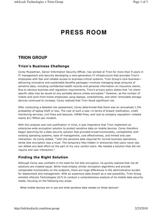infoLock Technologies + Trion Group                                                               Page 1 of 3




                                      PRESS ROOM



   TRION GROUP

   Trion's Business Challenge
   Corey Musselman, Senior Information Security Officer, has worked at Trion for more than 9 years in
   IT management and security developing a next-generation IT infrastructure that provides Trion's
   employees with fast and reliable access to business-critical systems. Trion Group's core business—
   delivering innovative and sustainable benefits packages—involves managing large amounts of
   sensitive data, including confidential health records and personal information on insurance claims.
   Due to obvious business and regulatory requirements, Trion's privacy policy states that "no client-
   specific data may be saved on any portable device unless encrypted." However, as the number of
   mobile and work-from-home employees using laptops, smartphones, and other removable storage
   devices continued to increase, Corey realized that Trion faced significant risk.

   After conducting a detailed risk assessment, Corey determined that there was an annualized 1.5%
   probability of laptop theft or loss. The cost of such a loss—in terms of breach notification, credit
   monitoring services, civil fines and lawsuits, HIPAA fines, and cost to company reputation—totaled
   nearly $11 Million per incident.

   With this analysis and cost justification in mind, it was imperative that Trion implement an
   enterprise-wide encryption solution to protect sensitive data on mobile devices. Corey therefore
   began searching for a data security solution that provided broad functionality, compatibility with
   existing operating systems, ease of management, cost effectiveness, and limited end user
   interaction. As Corey stated, ""with the sensitive data required for normal business operations,
   whole disk encryption was a must. The temporary files hidden in directories that users never see
   can defeat any best effort on the part of my very careful users. We needed a solution that did not
   require end user interaction."


   Finding the Right Solution
   Although Corey was confident in his need for full disk encryption, he quickly realized that not all
   solutions are created equal. While most employ similar encryption algorithms and provide
   comparable functionality on the endpoint, there are huge differences in the administrative burden
   for deployment and management. With an expensive data breach as a real possibility, Trion Group
   enlisted infoLock Technologies (ILT) to conduct a comprehensive analysis of its mobile data security
   needs, focusing on the following key areas:

    What mobile devices are in use and what sensitive data resides on those devices?




http://infolocktech.com/trion-group                                                                2/23/2010
 