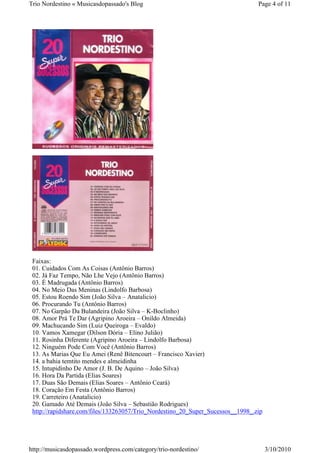 Trio Nordestino « Musicasdopassado's Blog                                        Page 4 of 11




 Faixas:
 01. Cuidados Com As Coisas (Antônio Barros)
 02. Já Faz Tempo, Não Lhe Vejo (Antônio Barros)
 03. É Madrugada (Antônio Barros)
 04. No Meio Das Meninas (Lindolfo Barbosa)
 05. Estou Roendo Sim (João Silva – Anatalicio)
 06. Procurando Tu (Antônio Barros)
 07. No Garpão Da Bulandeira (João Silva – K-Boclinho)
 08. Amor Prá Te Dar (Agripino Aroeira – Onildo Almeida)
 09. Machucando Sim (Luiz Queiroga – Evaldo)
 10. Vamos Xamegar (Dilson Dória – Elino Julião)
 11. Rosinha Diferente (Agripino Aroeira – Lindolfo Barbosa)
 12. Ninguém Pode Com Você (Antônio Barros)
 13. As Marias Que Eu Amei (Renê Bitencourt – Francisco Xavier)
 14. a bahia temtito mendes e almeidinha
 15. Intupidinho De Amor (J. B. De Aquino – João Silva)
 16. Hora Da Partida (Elias Soares)
 17. Duas São Demais (Elias Soares – Antônio Ceará)
 18. Coração Em Festa (Antônio Barros)
 19. Carreteiro (Anatalicio)
 20. Gamado Até Demais (João Silva – Sebastião Rodrigues)
 http://rapidshare.com/files/133263057/Trio_Nordestino_20_Super_Sucessos__1998_.zip




http://musicasdopassado.wordpress.com/category/trio-nordestino/                       3/10/2010
 