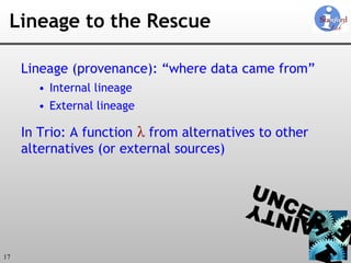 Lineage to the Rescue Lineage (provenance): “where data came from” Internal lineage External lineage In Trio: A function   λ  from alternatives to other  alternatives (or external sources) 