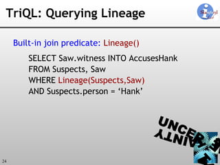 TriQL: Querying Lineage Built-in join predicate:   Lineage() SELECT Saw.witness INTO AccusesHank FROM Suspects, Saw WHERE  Lineage(Suspects,Saw) AND Suspects.person = ‘Hank’ 