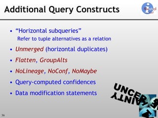 Additional Query Constructs “ Horizontal subqueries” Refer to tuple alternatives as a relation Unmerged  (horizontal duplicates) Flatten ,  GroupAlts NoLineage ,  NoConf ,  NoMaybe Query-computed confidences Data modification statements 