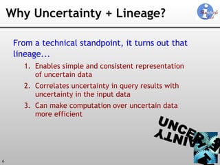 Why Uncertainty + Lineage? From a technical standpoint, it turns out that  lineage... Enables simple and consistent representation of uncertain data Correlates uncertainty in query results with uncertainty in the input data Can make computation over uncertain data more efficient 