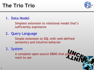 The Trio Trio Data Model Simplest extension to relational model that’s sufficiently expressive Query Language Simple extension to SQL with well-defined semantics and intuitive behavior System A complete open-source DBMS that people  want to use 