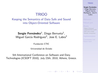 TRIOO

                                                               Sergio Fern´ndez,
                                                                          a
                                                                Diego Berrueta,
                                                                 Miguel Garc´ıa
                                                               Rodr´
                                                                   ıguez, Jose E.
                         TRIOO                                       Labra


     Keeping the Semantics of Data Safe and Sound              Motivation

             into Object-Oriented Software                     Related work

                                                               Models
                                                               Object Oriented
                                                               computational model
                                                               RDF data model
         Sergio Fern´ndez1 , Diego Berrueta1 ,
                      a                                        Models comparison


                         ıguez2 , Jose E. Labra2
        Miguel Garc´ Rodr´
                   ıa                                          Implementations

                                                               Conclusions and
                                                               future work
                       Fundaci´n CTIC
                              o

                    Universidad de Oviedo

     5th International Conference on Software and Data
Technologies (ICSOFT 2010), July 23th, 2010, Athens, Greece.
 