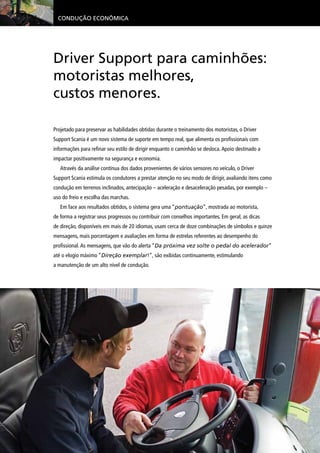 Condução Econômica
Driver Support para caminhões:
motoristas melhores,
custos menores.
Projetado para preservar as habilidades obtidas durante o treinamento dos motoristas, o Driver
Support Scania é um novo sistema de suporte em tempo real, que alimenta os profissionais com
informações para refinar seu estilo de dirigir enquanto o caminhão se desloca.Apoio destinado a
impactar positivamente na segurança e economia.
Através da análise contínua dos dados provenientes de vários sensores no veículo, o Driver
Support Scania estimula os condutores a prestar atenção no seu modo de dirigir, avaliando itens como
condução em terrenos inclinados, antecipação – aceleração e desaceleração pesadas, por exemplo –
uso do freio e escolha das marchas.
Em face aos resultados obtidos, o sistema gera uma “pontuação”, mostrada ao motorista,
de forma a registrar seus progressos ou contribuir com conselhos importantes. Em geral, as dicas
de direção, disponíveis em mais de 20 idiomas, usam cerca de doze combinações de símbolos e quinze
mensagens, mais porcentagem e avaliações em forma de estrelas referentes ao desempenho do
profissional.As mensagens, que vão do alerta “Da próxima vez solte o pedal do acelerador”
até o elogio máximo “Direção exemplar!”, são exibidas continuamente, estimulando
a manutenção de um alto nível de condução.
 