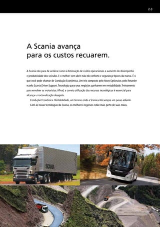 2-3
A Scania não para de acelerar rumo à diminuição de custos operacionais e aumento do desempenho
e produtividade dos veículos. E o melhor: sem abrir mão do conforto e segurança típicos da marca. É o
que você pode chamar de Condução Econômica. Um trio composto pelo Novo Opticruise, pelo Retarder
e pelo Scania Driver Support.Tecnologia para seus negócios ganharem em rentabilidade.Treinamento
para envolver os motoristas.Afinal, a correta utilização dos recursos tecnológicos é essencial para
alcançar a racionalização desejada.
Condução Econômica. Rentabilidade, um terreno onde a Scania está sempre um passo adiante.
Com as novas tecnologias da Scania, os melhores negócios estão mais perto de suas mãos.
A Scania avança
para os custos recuarem.
 
