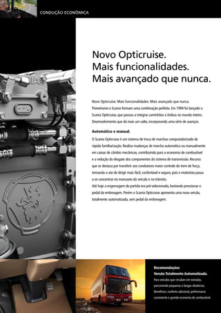 Condução Econômica
Recomendações
Versão Totalmente Automatizada.
Para veículos que circulam em estradas,
percorrendo pequenas e longas distâncias.
Benefícios: conforto adicional, performance
consistente e grande economia de combustível.
Novo Opticruise. Mais funcionalidades. Mais avançado que nunca.
Pioneirismo e Scania formam uma combinação perfeita. Em 1994 foi lançado o
Scania Opticruise, que passou a integrar caminhões e ônibus no mundo inteiro.
Desenvolvimento que dá mais um salto, incorporando uma série de avanços.
Automático e manual.
O Scania Opticruise é um sistema de troca de marchas computadorizado de
rápida familiarização. Realiza mudanças de marcha automática ou manualmente
em caixas de câmbio mecânicas, contribuindo para a economia de combustível
e a redução do desgate dos componentes do sistema de transmissão. Recurso
que se destaca por transferir aos condutores maior controle do trem de força,
tornando o ato de dirigir mais fácil, confortável e seguro, pois o motorista passa
a se concentrar no manuseio do veículo e no trânsito.
Até hoje a engrenagem de partida era pré-selecionada, bastando pressionar o
pedal da embreagem. Porém o Scania Opticruise apresenta uma nova versão,
totalmente automatizada, sem pedal da embreagem.
Novo Opticruise.
Mais funcionalidades.
Mais avançado que nunca.
 