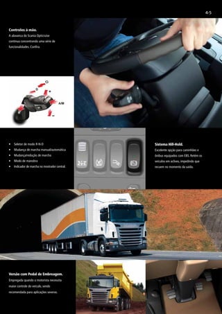 4-5
Controles à mão.
A alavanca do Scania Opticruise
continua concentrando uma série de
funcionalidades. Confira.
•	 Seletor de modo R-N-D
• 	 Mudança de marcha manual/automática
• 	 Mudança/redução de marcha
• 	 Modo de manobra
• 	 Indicador de marcha no mostrador central.
Versão com Pedal de Embreagem.
Empregada quando o motorista necessita
maior controle do veículo, sendo
recomendada para aplicações severas.
Sistema Hill-Hold.
Excelente opção para caminhões e
ônibus equipados com EBS. Retém os
veículos em aclives, impedindo que
recuem no momento da saída.
 