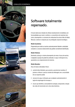 Condução Econômica
O Scania Opticruise é dotado de software absolutamente remodelado, com
funcionalidades que visam o conforto e a conveniência do motorista, bem
como o desempenho e a economia de combustível do veículo.Além do Modo
Manual, o sistema é composto por um privilegiado conjunto tecnológico.
Modo Econômico
Programado para mudar as marchas automaticamente. Mantém a velocidade
constante e o consumo estável, dentro dos padrões normalmente identificados.
Modo Potência
Destinado a alcançar o máximo desempenho do motor.A troca de marchas
é adaptada à posição do pedal do acelerador, à carga e inclinação da via,
ajustando-se ao comportamento do motorista.
Modo Manobra
Atua em baixas velocidades. Possui:
•	 controle eletro-hidráulico, que aumenta a precisão das manobras. O
primeiro a oferecer o preciso controle da embreagem sem a necessidade
do seu respectivo pedal;
•	 sensores de carga e inclinação, que se adaptam automaticamente à
opção da engrenagem de arranque; e
•	 recurso que identifica a necessidade de oscilação, comparando a rotação
das rodas de transmissão com a das rodas dianteiras.Scania Ecocruise
Software totalmente
repensado.
 