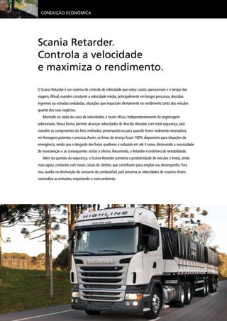 Condução Econômica
Scania Retarder.
Controla a velocidade
e maximiza o rendimento.
O Scania Retarder é um sistema de controle de velocidade que reduz custos operacionais e o tempo das
viagens.Afinal, mantém constante a velocidade média, principalmente em longos percursos, descidas
íngremes ou estradas onduladas, situações que impactam diretamente no rendimento tanto dos veículos
quanto dos seus negócios.
Montado na saída da caixa de velocidades, é muito eficaz, independentemente da engrenagem
selecionada. Dessa forma, permite alcançar velocidades de descida elevadas com total segurança, pois
mantém os componentes do freio resfriados, preservando-os para quando forem realmente necessários,
em frenagens potentes e precisas.Assim, os freios de serviço ficam 100% disponíveis para situações de
emergência, sendo que o desgaste dos freios auxiliares é reduzido em até 4 vezes, diminuindo a necessidade
de manutenção e as consequentes visitas à oficina. Resumindo, o Retarder é sinônimo de rentabilidade.
Além da questão da segurança, o Scania Retarder aumenta a produtividade de veículos e frotas, ainda
mais agora, contando com novas caixas de câmbio, que contribuem para ampliar seu desempenho. Fora
isso, auxilia na diminuição do consumo de combustível, pois preserva as velocidades de cruzeiro.Assim,
racionaliza as emissões, respeitando o meio ambiente.
 