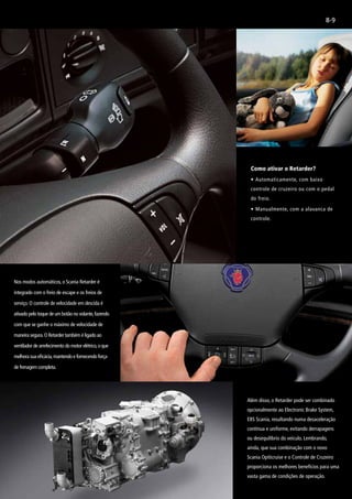 8-9
Como ativar o Retarder?
•	Automaticamente, com baixo
controle de cruzeiro ou com o pedal
do freio.
•	Manualmente, com a alavanca de
controle.
Nos modos automáticos, o Scania Retarder é
integrado com o freio de escape e os freios de
serviço. O controle de velocidade em descida é
ativado pelo toque de um botão no volante,fazendo
com que se ganhe o máximo de velocidade de
maneira segura.O Retarder também é ligado ao
ventilador de arrefecimento do motor elétrico,o que
melhora sua eficácia,mantendo e fornecendo força
de frenagem completa.
Além disso, o Retarder pode ser combinado
opcionalmente ao Electronic Brake System,
EBS Scania, resultando numa desaceleração
contínua e uniforme, evitando derrapagens
ou desequilíbrio do veículo. Lembrando,
ainda, que sua combinação com o novo
Scania Opiticruise e o Controle de Cruzeiro
proporciona os melhores benefícios para uma
vasta gama de condições de operação.
 