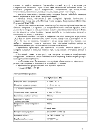 сделаны из карбида вольфрама (чрезвычайно жесткий металл), в то время как
измерительный наконечник представляет собой сверхточный рубиновый шарик. Это
полностью устраняет любые погрешности, возникающие при использовании
металлических наконечников, которые используются в других сферометрах.
 измерение производится высокоточным датчиком фирмы Heidenhain, имеющим
общую погрешность менее чем 0,2 микрона (0,000008 ");
 пробные стекла, используемые для калибровки прибора, изготовлены с
погрешностью менее чем λ/10. Пробные стекла заверены Национальным Институтом
Стандартов США (NIST);
 соответствие диаметра кольца и диаметра пробного стекла существенно влияет на
точность измерения. Как правило, для получения большей точности, пробное стекло
должно быть измерено на кольце, имеющем самый большой возможный диаметр. В этом
случае измеряется самая большая стрелка прогиба и, соответственно, получается
наименьшая погрешность измерения;
 Spherotronic снабжен стандартным набором из 6 колец с диаметрами в пределах от
7,8 до 120 мм. Также дополнительно можно заказать набор колец с диаметрами 48, 75,
150 и 225 мм; как правило, стандартного набора колец достаточно. Однако, если
требуется наивысшая точность измерения или количества пробных стекол не
достаточно, рекомендуется использовать дополнительные кольца.
 Spherotronic применяется для калибровки эталонных пробных стекол и для
контроля выпуклых и вогнутых поверхностей, полированных оптических деталей и
сфер.
 Spherotronic также используется для контроля оптического шлифовального
инструмента. Снабженный специальными кольцами сферометр может измерять радиусы
цилиндрических поверхностей.
 прибор также может быть оснащен программным обеспечением для вычисления
результатов измерения на компьютере и дальнейшей статистики.
 Spherotronic не требует специального обучения персонала.
 госреестр СИ № 56790-14.
Технические характеристики:
SuperSpherotronic HR:
Измерение выпуклого радиуса от +3 мм до ∞;
Измерение вогнутого радиуса от – 6 мм до ∞;
Ход линейного датчика ± 30 мм;
Диаметр измеряемого изделия от 6 мм до 500 мм;
Разрешение линейного датчика 0,1 мкм;
Погрешность отсчета
линейного датчика
0,2 мкм;
Погрешность измерения радиуса
кривизны
0,01%;
Размеры и вес:
Измерительное устройство Диам 90*260 мм (6,5 кг);
Цифровой дисплей 240*240*70 мм (1,5 кг);
Коробка с набором колец 380*300*70 мм.
2
 