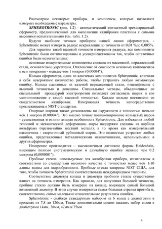 Рассмотрим некоторые приборы, и комплексы, которые позволяют
измерить необходимые параметры.
SPHEROTRONIC (рис. 1.2) - автоматический контактный трехшариковый
сферометр, предназначенный для выполнения калибровки пластины с самыми
высокими испытательными (см. табл. 1.2).
Будучи наиболее точным прибором нашей линии сферометров, -
Spherotronic может измерять радиус искривления до точности от 0,01 %до 0,005%.
Для гарантии такой высокой точности измерения радиуса, все компоненты
Spherotronic были оптимизированы и усовершенствованы так, чтобы остаточные
ошибки были незначительны:
основные измерительные компоненты сделаны из массивной, нержавеющей
стали, основательно укреплены. Отклонение от соосности основных компонентов
к оси измерения - меньше чем 1 микрон (0.00004").
Кольца сферометра, один из ключевых компонентов Spherotronic, ключили
в себя невероятное количество работы, чтобы устранить любую возможную
ошибку. Кольца сделанные из каленой нержавеющей стали, отшлифованы с
высокой точностью и доведены. Специальные методы, объединенные со
специальной процедурой электроэрозии позволяет согласовать шарик и его
местоположение с самой высокой точностью. Каждое кольцо поставлено со
свидетельством калибровки. Измеряющая точность непосредственно
прослеживаема к NIST стандартам.
Опорные шарики также установлены по окружности с точностью меньше
чем 1 микрон (0.00004"). Это высоко точное позиционирование кольцевых шаров
- существенная и отличительная особенность Spherotronic. Для избежания любой
тепловой и механической деформации, шары поддержки сделаны из карбида
вольфрама (чрезвычайно жесткий металл), в то время как измерительный
наконечник - сверхточный рубиновый шарик. Это полностью устраняет любые
ошибки, представленные металлическими наконечниками, используемыми в
других сферометрах.
Измерение производится – высокоточным датчиком фирмы Heidenhain,
имеющим полную систематическую и случайную ошибку меньше чем 0.2
микрона (0,000008 ").
Пробные стекла, используемые для калибровки прибора, изготовлены в
соответствии со стандартами высокого качества с точностью менее чем 1/10
длины волны для шарообразности. Пробные стекла заверены NIST США, для
того, чтобы точность Spherotronic соответствовала международным эталонам,
Соответствие диаметра кольца и диаметра пробного стекла существенно
влияет на точность измерения. Как правило, для получения большей точности,
пробное стекло должно быть измерено на кольце, имеющем самый большой
возможный диаметр. В этом случае измеряется самая большая стрелка прогиба и,
соответственно, самые маленькие относительные результаты ошибки.
Spherotronic - снабжен стандартным набором из 6 колец с диаметрами в
пределах от 7,8 до 120мм. Также дополнительно можно заказать набор колец с
диаметрами 14мм, 28мм, 47мм и 75мм.
6
 