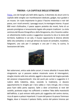 TRIORA – LA CAPITALE DELLE STREGHE
Triora, uno dei borghi più belli della Liguria, è diventata da alcuni anni la
capitale delle streghe con manifestazioni dedicate, gadget, tour guidati e
un museo. Un ruolo importante lo gioca il fascino misterioso e noir del
paese, con i vicoli anneriti, i passaggi oscuri, le montagne intorno. A quasi
800 metri d'altitudine, il paese appare protetto dai monti, forte di un
passato prestigioso e tenacemente legato alle proprie tradizioni. La visita
comincia dal Museo Etnografico e della Stregoneria, che s'incontra subito:
un allestimento molto curato e suggestivo racconta la vita e la storia del
territorio. Suddiviso in sei sale, il museo rappresenta le diverse attività
della vita contadina: ci sono gli attrezzi da lavoro di contadini, mulattieri,
falegnami, una sala per il castagno e una per il vino, la cucina, la
lavorazione del latte.
Nei sotterranei, antica sede delle carceri, è invece allestito il museo della
stregoneria: qui si possono vedere ricostruite scene di interrogatori,
streghe intente nelle loro attività, oggetti e documenti del tragico periodo
dei processi cinquecenteschi. Uno dei punti più curiosi e suggestivi è il
rudere della Cabotina, dove, secondo la tradizione, si davano
appuntamento le streghe per i loro sabba e i loro intrugli, che si trova
poco fuori dalla porta soprana. Saliti a dare un'occhiata ai resti del
castello, piuttosto esigui ma sufficienti a rendere l'idea della maestosità
dell'edificio, si può entrare nella parte più suggestiva del centro storico,
ricca di opere e palazzi importanti. Il cuore del paese è la piazza Tommaso
Reggio, dove si trovano il palazzo Stella, centro del potere triorese per
 