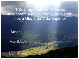 Três programas sublimes se desdobram a nossa frente, revelando-nos a Glória da Vida Superior Amor Humildade Bom ânimo 