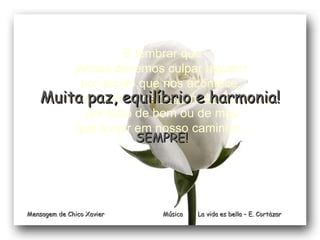 Música  La vida es bella – E. Cortàzar E lembrar que jamais devemos culpar alguém  por aquilo que nos acontece,  pois nós somos os  responsáveis diretos por tudo de bom ou de mau que surgir em nosso caminho... SEMPRE! Mensagem de Chico Xavier Muita paz, equilíbrio e harmonia! 