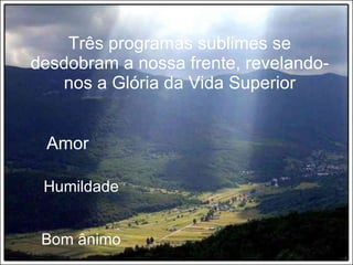 Três programas sublimes se desdobram a nossa frente, revelando-nos a Glória da Vida Superior Amor Humildade Bom ânimo 