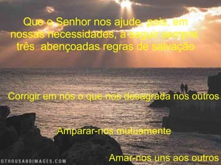 Que o Senhor nos ajude, pois, em nossas necessidades, a seguir sempre  três  abençoadas regras de salvação Corrigir em nós o que nos desagrada nos outros Amparar-nos mutuamente Amar-nos uns aos outros 