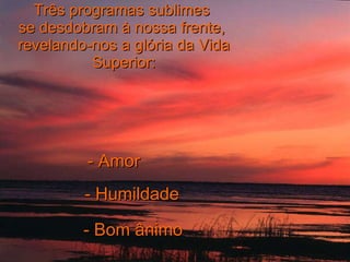 Três programas sublimes  se desdobram à nossa frente,  revelando-nos a glória da Vida Superior: - Amor - Humildade - Bom ânimo 