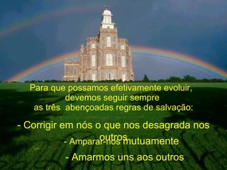 Para que possamos efetivamente evoluir,  devemos seguir sempre  as três  abençoadas regras de salvação: - Corrigir em nós o que nos desagrada nos outros - Amparar-nos  mutuamente - Amarmos uns aos outros 