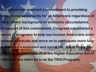 Our nation has asserted a commitment to providing educational opportunity for all Americans regardless of race, ethnic background or economic circumstance. In support of this commitment, Congress established a series of programs to help low-income Americans enter college, graduate and move on to participate more fully in America's economic and social life. These Programs are funded under Title IV of the Higher Education Act of 1965 and are referred to as the TRiO Programs.  