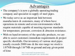 http://www.triosteel.com/products/api-5l-
pipe/seamless/api5l-grade-b-psl-2-seamless-pipe/
Advantages
 The company’s is now a globally operating trading
company and specialist in supply of steel pipes.
 We today serve us an important link between
manufacturers & customers, many of whom have
operations in remote and severe environments which
require materials capable of meeting rigorous standards
for temperature, pressure, corrosion & abrasion resistance.
 With on hand inventory of the specialty products, we are
able to assist customers immediate requirements & project
specific shortfalls. Our inventory of various steel pipes
usually exceeds 2000 tons & the size range we stock is
1/8″NB through 116″NB on ground and any given point
of time
 