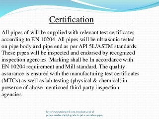 http://www.triosteel.com/products/api-5l-
pipe/seamless/api5l-grade-b-psl-2-seamless-pipe/
Certification
All pipes of will be supplied with relevant test certificates
according to EN 10204. All pipes will be ultrasonic tested
on pipe body and pipe end as per API 5L/ASTM standards.
These pipes will be inspected and endorsed by recognized
inspection agencies. Marking shall be In accordance with
EN 10204 requirement and Mill standard. The quality
assurance is ensured with the manufacturing test certificates
(MTCs) as well as lab testing (physical & chemical) in
presence of above mentioned third party inspection
agencies.
 