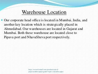 http://www.triosteel.com/products/api-5l-
pipe/seamless/api5l-grade-b-psl-2-seamless-pipe/
Warehouse Location
 Our corporate head office is located in Mumbai, India, and
another key location which is strategically placed in
Ahmedabad. Our warehouses are located in Gujarat and
Mumbai. Both these warehouse are located close to
Pipava port and NhavaSheva port respectively.
 
