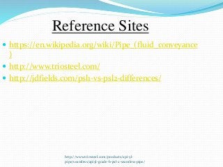 http://www.triosteel.com/products/api-5l-
pipe/seamless/api5l-grade-b-psl-2-seamless-pipe/
Reference Sites
 https://en.wikipedia.org/wiki/Pipe_(fluid_conveyance
)
 http://www.triosteel.com/
 http://jdfields.com/psl1-vs-psl2-differences/
 