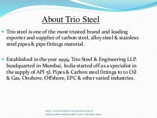 http://www.triosteel.com/products/api-5l-
pipe/seamless/api5l-grade-b-psl-2-seamless-pipe/
About Trio Steel
 Trio steel is one of the most trusted brand and leading
exporter and supplier of carbon steel, alloy steel & stainless
steel pipes & pipe fittings material.
 Established in the year 1999, Trio Steel & Engineering LLP.
headquarted in Mumbai, India started off as a specialist in
the supply of API 5L Pipes & Carbon steel fittings to to Oil
& Gas, Onshore, Offshore, EPC & other varied industries.
 