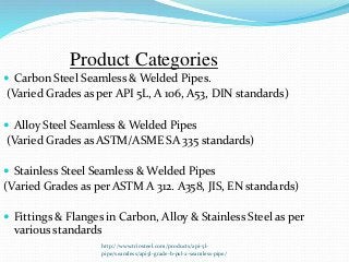 http://www.triosteel.com/products/api-5l-
pipe/seamless/api5l-grade-b-psl-2-seamless-pipe/
Product Categories
 Carbon Steel Seamless & Welded Pipes.
(Varied Grades as per API 5L, A 106, A53, DIN standards)
 Alloy Steel Seamless & Welded Pipes
(Varied Grades as ASTM/ASME SA 335 standards)
 Stainless Steel Seamless & Welded Pipes
(Varied Grades as per ASTM A 312. A358, JIS, EN standards)
 Fittings & Flanges in Carbon, Alloy & Stainless Steel as per
various standards
 
