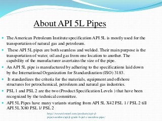 http://www.triosteel.com/products/api-5l-
pipe/seamless/api5l-grade-b-psl-2-seamless-pipe/
About API 5L Pipes
 The American Petroleum Institute specification API 5L is mostly used for the
transportation of natural gas and petroleum.
 These API 5L pipes are both seamless and welded. Their main purpose is the
transportation of water, oil and gas from one location to another. The
capability of the manufacturer ascertains the size of the pipe.
 An API 5L pipe is manufactured by adhering to the specifications laid down
by the International Organization for Standardization (ISO) 3183.
 It standardizes the criteria for the materials, equipment and offshore
structures for petrochemical, petroleum and natural gas industries.
 PSL 1 and PSL 2 are the two (Product Specification Levels ) that have been
recognized by the technical committee.
 API 5L Pipes have many variants starting from API 5L X42 PSL 1 / PSL 2 till
API 5L X80 PSL 1/ PSL 2
 