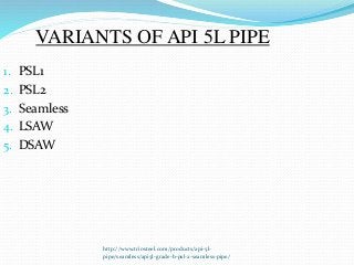 http://www.triosteel.com/products/api-5l-
pipe/seamless/api5l-grade-b-psl-2-seamless-pipe/
VARIANTS OF API 5L PIPE
1. PSL1
2. PSL2
3. Seamless
4. LSAW
5. DSAW
 