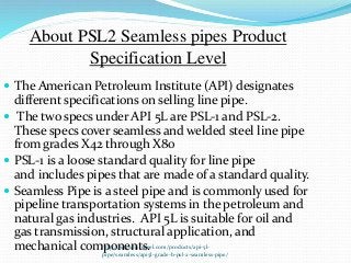 http://www.triosteel.com/products/api-5l-
pipe/seamless/api5l-grade-b-psl-2-seamless-pipe/
About PSL2 Seamless pipes Product
Specification Level
 The American Petroleum Institute (API) designates
different specifications on selling line pipe.
 The two specs under API 5L are PSL-1 and PSL-2.
These specs cover seamless and welded steel line pipe
from grades X42 through X80
 PSL-1 is a loose standard quality for line pipe
and includes pipes that are made of a standard quality.
 Seamless Pipe is a steel pipe and is commonly used for
pipeline transportation systems in the petroleum and
natural gas industries. API 5L is suitable for oil and
gas transmission, structural application, and
mechanical components.
 