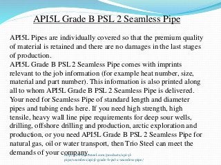 API5L Grade B PSL 2 Seamless Pipe
API5L Pipes are individually covered so that the premium quality
of material is retained and there are no damages in the last stages
of production.
API5L Grade B PSL 2 Seamless Pipe comes with imprints
relevant to the job information (for example heat number, size,
material and part number). This information is also printed along
all to whom API5L Grade B PSL 2 Seamless Pipe is delivered.
Your need for Seamless Pipe of standard length and diameter
pipes and tubing ends here. If you need high strength, high
tensile, heavy wall line pipe requirements for deep sour wells,
drilling, offshore drilling and production, arctic exploration and
production, or you need API5L Grade B PSL 2 Seamless Pipe for
natural gas, oil or water transport, then Trio Steel can meet the
demands of your company.http://www.triosteel.com/products/api-5l-
pipe/seamless/api5l-grade-b-psl-2-seamless-pipe/
 