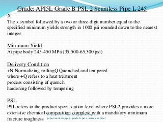 Grade: API5L Grade B PSL 2 Seamless Pipe L 245
X
The x symbol followed by a two or three digit number equal to the
specified minimum yields strength in 1000 psi rounded down to the nearest
integer.
Minimum Yield
At pipe body 245-450 MPa (35,500-65,300 psi)
Delivery Condition
+N Normalizing rollingQ Quenched and tempered
where +Q refers to a heat treatment
process consisting of quench
hardening followed by tempering
PSL
PSL refers to the product specification level where PSL2 provides a more
extensive chemical composition complete with a mandatory minimum
fracture toughness
http://www.triosteel.com/products/api-5l-
pipe/seamless/api5l-grade-b-psl-2-seamless-pipe/
 
