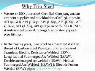 http://www.triosteel.com/products/api-5l-
pipe/seamless/api5l-grade-b-psl-2-seamless-pipe/
Why Trio Steel
 We are an ISO 9001:2008 Certified Company and an
eminent supplier and stockholder of API 5L pipes in
API 5L Gr.B, API 5L X42, API 5L X52, API 5L X56, API
5L X60, API 5L X65, API 5L X70 in both PSL1 & PSL2,
stainless steel pipes & fittings & alloy steel pipes &
pipe fittings .
 In the past 15 years, Trio Steel has mastered itself in
the art of Carbon Steel Piping solutions in case of
Seamless, Electric Resistance Welded (ERW),
Longitudinal Submerged Arc Welded (LSAW),
Double submerged arc welded (DSAW), Helical
Submerged Arc Welded (HSAW) & Electric Fusion
Welded (EFW) pipes.
 