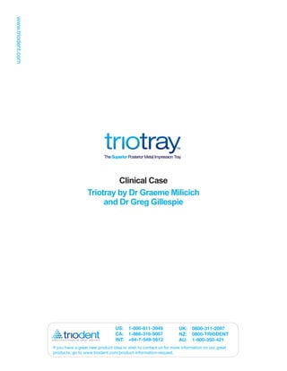 Clinical Case
                  Triotray by Dr Graeme Milicich
                       and Dr Greg Gillespie




                                 US: 1-800-811-3949               UK:    0800-311-2097
                                 CA: 1-866-316-9007               NZ:    0800-TRIODENT
                                 INT: +64-7-549-5612              AU:    1-800-350-421
If you have a great new product idea or wish to contact us for more information on our great
products, go to www.triodent.com/product-information-request.
 