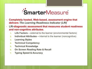 • Completely hosted, Web-based, assessment engine that
delivers The Learning Readiness Indicator (LRI)
• LRI-diagnostic assessment that measures student readiness
and non-cognitive attributes.
1. Life Factors – external to the learner (environmental factors)
2. Individual Attributes – internal to the learner (noncognitive)
3. Learning Styles
4. Technical Competency
5. Technical Knowledge
6. On Screen Reading Rate & Recall
7. Typing Speed & Accuracy
 