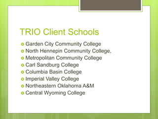 TRIO Client Schools
 Garden City Community College
 North Hennepin Community College,
 Metropolitan Community College
 Carl Sandburg College
 Columbia Basin College
 Imperial Valley College
 Northeastern Oklahoma A&M
 Central Wyoming College
 