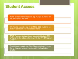 Student Access
A link to the SmarterMeasure log-in page is stored on
the institution’s website
We have a separate log-in for TRIO SSS students so
that we can track our own assessments
TRIO Program Assistant sets up student to take SM-
LRI prior to the intake interview with the TRIO Program
Director
Students can review the SM-LRI report stored in their
file or they can access it online with the log-in they
create
 