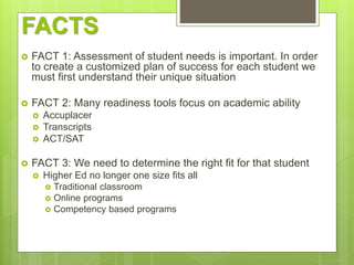 FACTS
 FACT 1: Assessment of student needs is important. In order
to create a customized plan of success for each student we
must first understand their unique situation
 FACT 2: Many readiness tools focus on academic ability
 Accuplacer
 Transcripts
 ACT/SAT
 FACT 3: We need to determine the right fit for that student
 Higher Ed no longer one size fits all
 Traditional classroom
 Online programs
 Competency based programs
 