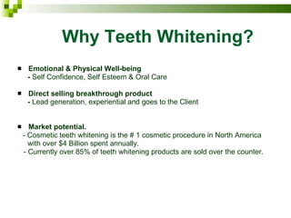 Why Teeth Whitening? Emotional & Physical Well-being  -  Self Confidence, Self Esteem & Oral Care Direct selling breakthrough product  -  Lead generation, experiential and goes to the Client Market potential. - Cosmetic teeth whitening is the # 1 cosmetic procedure in North America  with over $4 Billion spent annually.  - Currently over 85% of teeth whitening products are sold over the counter. 