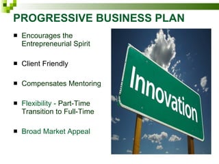 PROGRESSIVE BUSINESS PLAN Encourages the Entrepreneurial Spirit  Client Friendly Compensates Mentoring  Flexibility -  Part-Time Transition to Full-Time Broad Market Appeal 