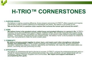 H-TRIO™ CORNERSTONES 1. PURPOSE-DRIVEN We believe in making a positive difference. Every program and product H-TRIO™ offers supports and inspires individuals to make a positive difference for themselves and others. We believe in the power of one... ” We are the first link in a positive chain reaction that nurtures the human spirit around the world”. 2. HOME We believe home is the greatest school, safest haven and greatest influence in a person’s life.  H-TRIO’s business, focus and commitment support happier, healthier homes. We provide resources that support strong relationships within families and believe our best investment in the future is raise children to become possibility thinkers... empowered, compassionate and confident adults. We believe ‘home’ is the foundation for children to learn their true potential to make the world a better place. 3. COMMUNITY We believe bringing people together to share, learn, and inspire each other strengthens individuals, families and communities.  H-TRIO creates synergistic and supportive communities through workshops, education, networking, programs, products, opportunity and friendship. We make the world a better place one person, one family and one community at a time. 4. OPPORTUNITY We believe an entrepreneurial spirit is the key to success. H-TRIO™ nurtures the entrepreneurial spirit and is a vehicle for achieving personal and professional success. We create beneficial, win-win relationships with our Facilitators, Clients, Partners, Suppliers and Communities.  We inspire and support individuals in accomplishing their goals. 