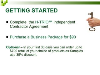 GETTING STARTED Complete  the  H-TRIO™  Independent Contractor Agreement Purchase a Business Package for $90 Optional   –  In your first 30 days you can order up to $700 retail of your choice of products as Samples at a 35% discount. 